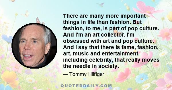 There are many more important things in life than fashion. But fashion, to me, is part of pop culture. And I'm an art collector. I'm obsessed with art and pop culture. And I say that there is fame, fashion, art, music