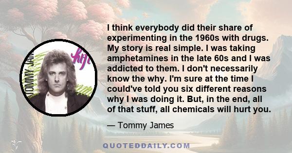 I think everybody did their share of experimenting in the 1960s with drugs. My story is real simple. I was taking amphetamines in the late 60s and I was addicted to them. I don't necessarily know the why. I'm sure at