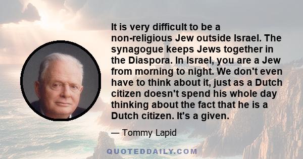 It is very difficult to be a non-religious Jew outside Israel. The synagogue keeps Jews together in the Diaspora. In Israel, you are a Jew from morning to night. We don't even have to think about it, just as a Dutch