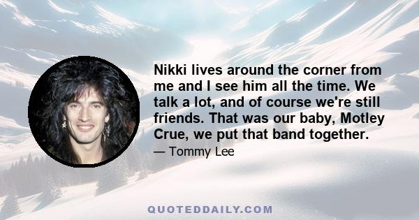 Nikki lives around the corner from me and I see him all the time. We talk a lot, and of course we're still friends. That was our baby, Motley Crue, we put that band together.