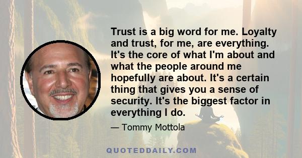 Trust is a big word for me. Loyalty and trust, for me, are everything. It's the core of what I'm about and what the people around me hopefully are about. It's a certain thing that gives you a sense of security. It's the 