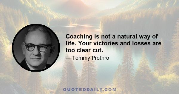 Coaching is not a natural way of life. Your victories and losses are too clear cut.