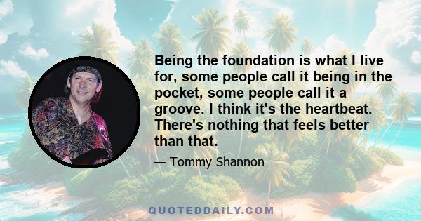 Being the foundation is what I live for, some people call it being in the pocket, some people call it a groove. I think it's the heartbeat. There's nothing that feels better than that.