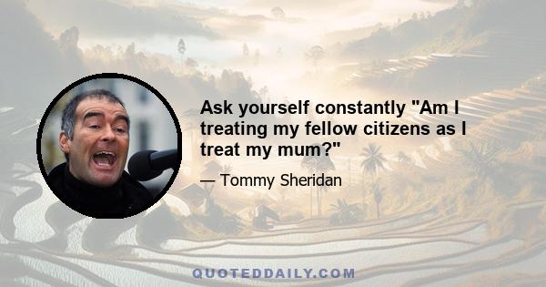 Ask yourself constantly Am I treating my fellow citizens as I treat my mum?