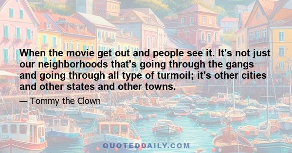 When the movie get out and people see it. It's not just our neighborhoods that's going through the gangs and going through all type of turmoil; it's other cities and other states and other towns.