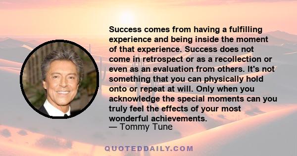 Success comes from having a fulfilling experience and being inside the moment of that experience. Success does not come in retrospect or as a recollection or even as an evaluation from others. lt's not something that