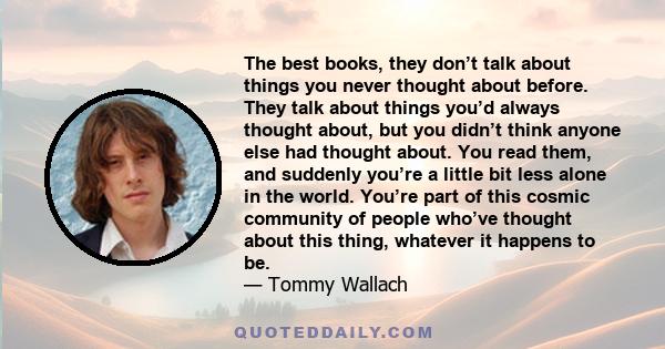 The best books, they don’t talk about things you never thought about before. They talk about things you’d always thought about, but you didn’t think anyone else had thought about. You read them, and suddenly you’re a