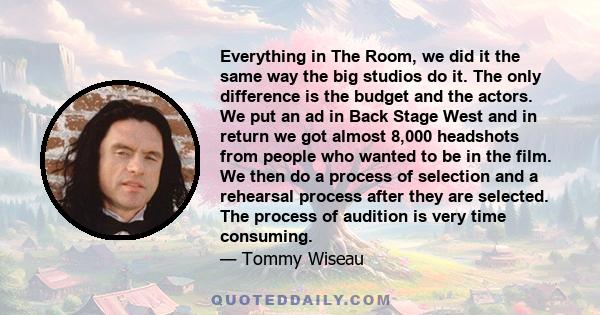 Everything in The Room, we did it the same way the big studios do it. The only difference is the budget and the actors. We put an ad in Back Stage West and in return we got almost 8,000 headshots from people who wanted