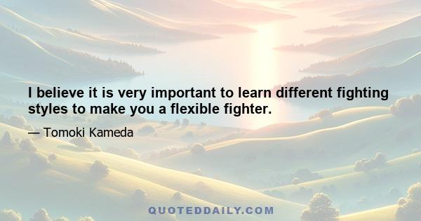 I believe it is very important to learn different fighting styles to make you a flexible fighter.