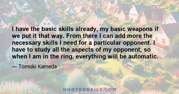 I have the basic skills already, my basic weapons if we put it that way. From there I can add more the necessary skills I need for a particular opponent. I have to study all the aspects of my opponent, so when I am in