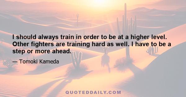 I should always train in order to be at a higher level. Other fighters are training hard as well. I have to be a step or more ahead.