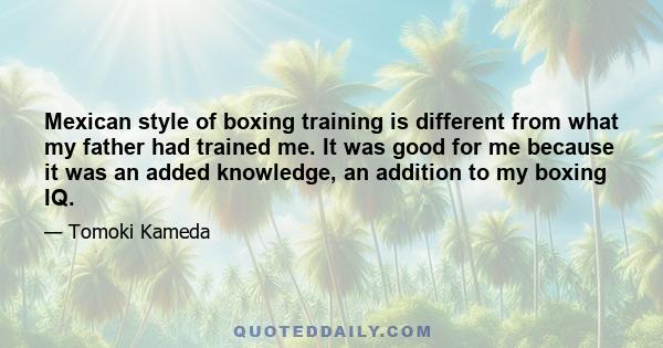 Mexican style of boxing training is different from what my father had trained me. It was good for me because it was an added knowledge, an addition to my boxing IQ.