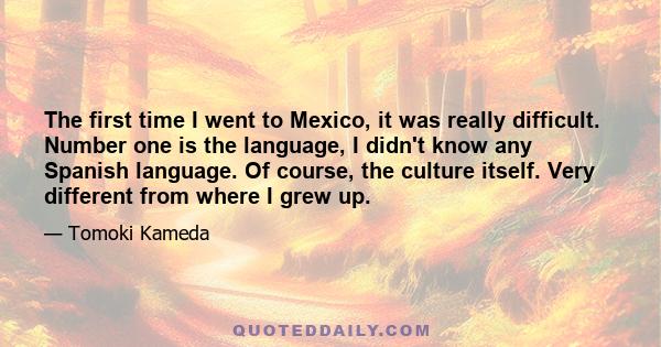 The first time I went to Mexico, it was really difficult. Number one is the language, I didn't know any Spanish language. Of course, the culture itself. Very different from where I grew up.