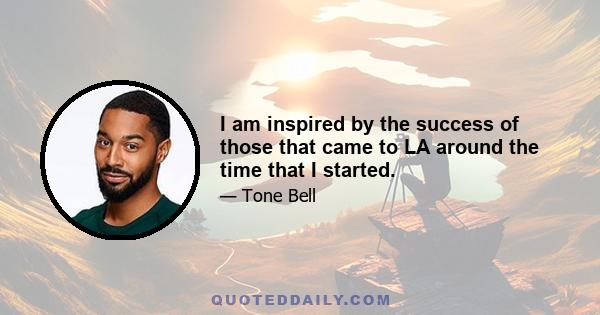 I am inspired by the success of those that came to LA around the time that I started.