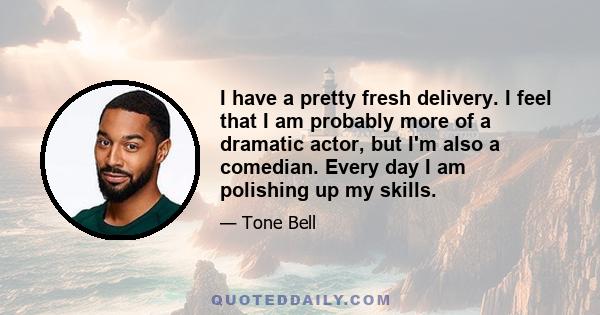 I have a pretty fresh delivery. I feel that I am probably more of a dramatic actor, but I'm also a comedian. Every day I am polishing up my skills.