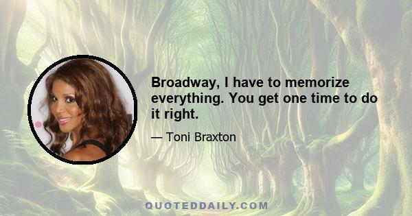 Broadway, I have to memorize everything. You get one time to do it right.