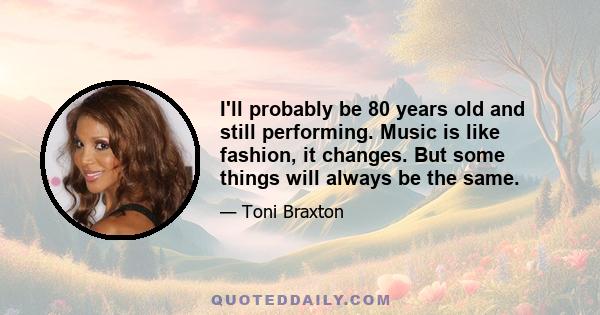 I'll probably be 80 years old and still performing. Music is like fashion, it changes. But some things will always be the same.