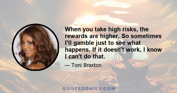 When you take high risks, the rewards are higher. So sometimes I'll gamble just to see what happens. If it doesn't work, I know I can't do that.