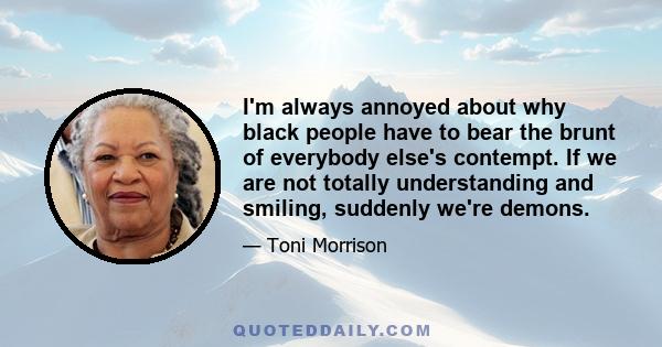 I'm always annoyed about why black people have to bear the brunt of everybody else's contempt. If we are not totally understanding and smiling, suddenly we're demons.