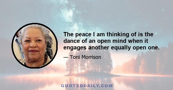 The peace I am thinking of is the dance of an open mind when it engages another equally open one.