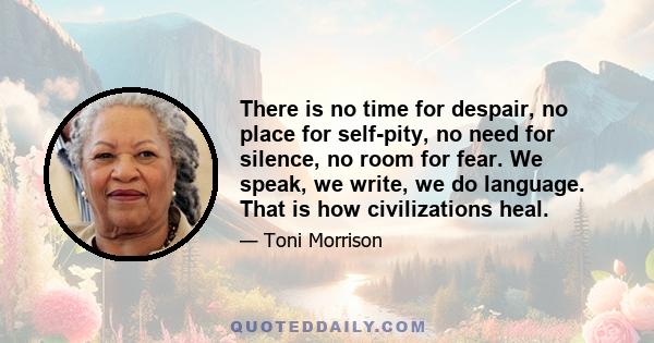 There is no time for despair, no place for self-pity, no need for silence, no room for fear. We speak, we write, we do language. That is how civilizations heal.