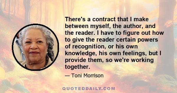 There's a contract that I make between myself, the author, and the reader. I have to figure out how to give the reader certain powers of recognition, or his own knowledge, his own feelings, but I provide them, so we're