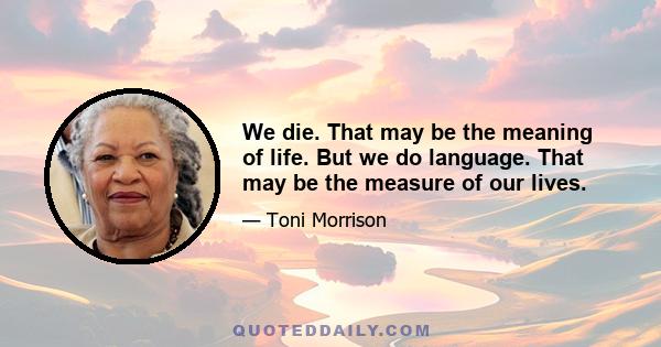 We die. That may be the meaning of life. But we do language. That may be the measure of our lives.