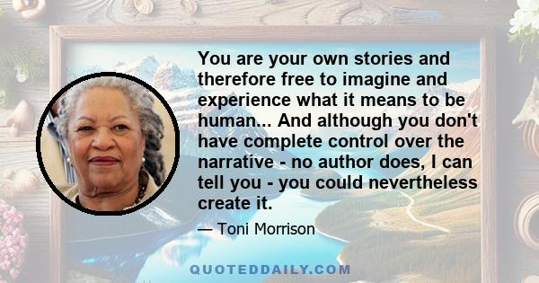 You are your own stories and therefore free to imagine and experience what it means to be human... And although you don't have complete control over the narrative - no author does, I can tell you - you could