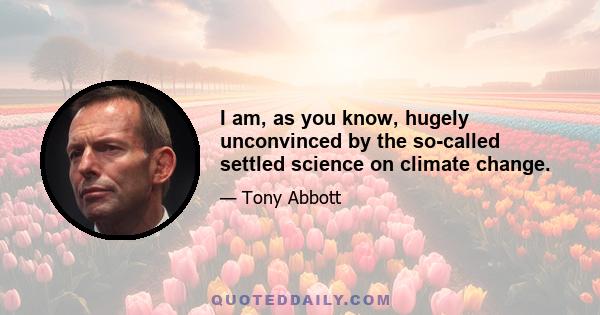 I am, as you know, hugely unconvinced by the so-called settled science on climate change.