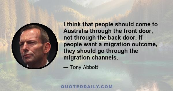 I think that people should come to Australia through the front door, not through the back door. If people want a migration outcome, they should go through the migration channels.