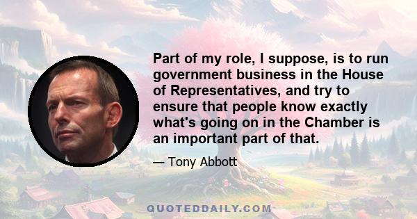 Part of my role, I suppose, is to run government business in the House of Representatives, and try to ensure that people know exactly what's going on in the Chamber is an important part of that.
