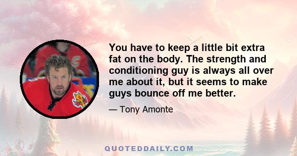 You have to keep a little bit extra fat on the body. The strength and conditioning guy is always all over me about it, but it seems to make guys bounce off me better.