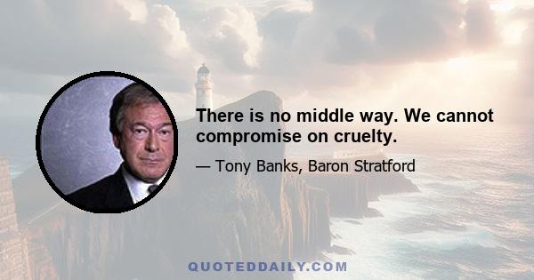 There is no middle way. We cannot compromise on cruelty.