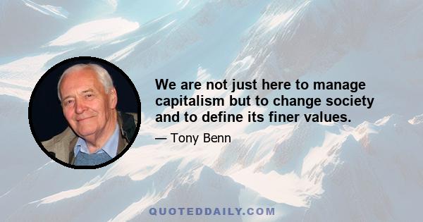 We are not just here to manage capitalism but to change society and to define its finer values.
