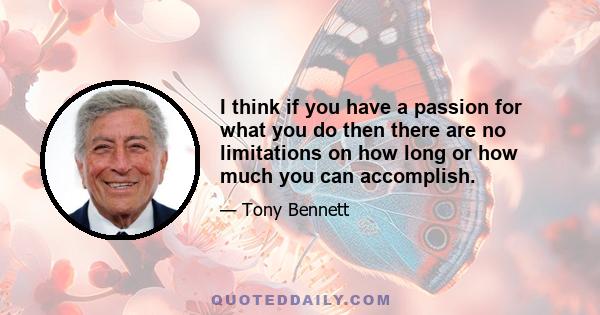 I think if you have a passion for what you do then there are no limitations on how long or how much you can accomplish.