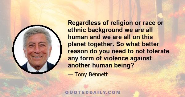 Regardless of religion or race or ethnic background we are all human and we are all on this planet together. So what better reason do you need to not tolerate any form of violence against another human being?