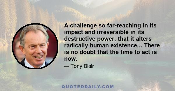 A challenge so far-reaching in its impact and irreversible in its destructive power, that it alters radically human existence... There is no doubt that the time to act is now.