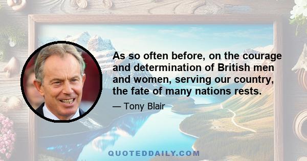 As so often before, on the courage and determination of British men and women, serving our country, the fate of many nations rests.