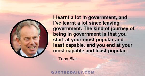 I learnt a lot in government, and I've learnt a lot since leaving government. The kind of journey of being in government is that you start at your most popular and least capable, and you end at your most capable and