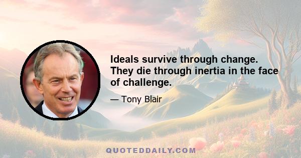 Ideals survive through change. They die through inertia in the face of challenge.