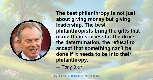 The best philanthropy is not just about giving money but giving leadership. The best philanthropists bring the gifts that made them successful-the drive, the determination, the refusal to accept that something can't be