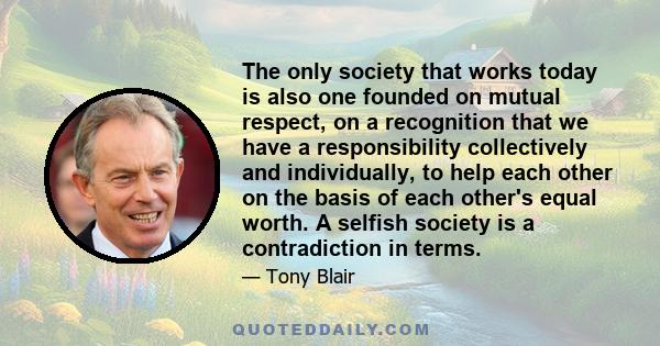 The only society that works today is also one founded on mutual respect, on a recognition that we have a responsibility collectively and individually, to help each other on the basis of each other's equal worth. A