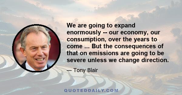 We are going to expand enormously -- our economy, our consumption, over the years to come ... But the consequences of that on emissions are going to be severe unless we change direction.