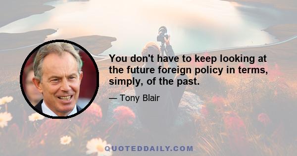 You don't have to keep looking at the future foreign policy in terms, simply, of the past.