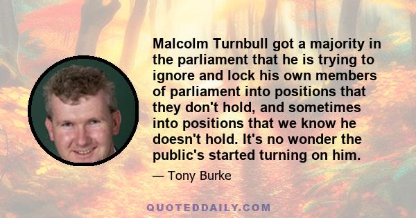 Malcolm Turnbull got a majority in the parliament that he is trying to ignore and lock his own members of parliament into positions that they don't hold, and sometimes into positions that we know he doesn't hold. It's