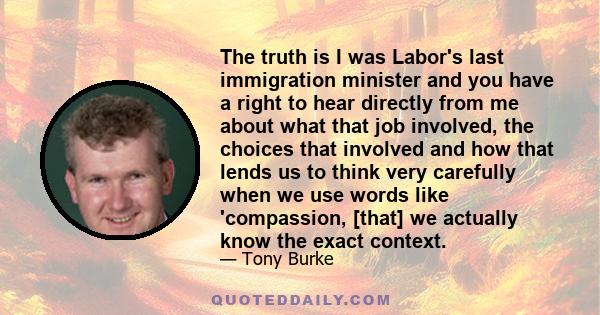 The truth is I was Labor's last immigration minister and you have a right to hear directly from me about what that job involved, the choices that involved and how that lends us to think very carefully when we use words