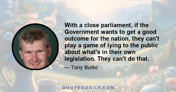 With a close parliament, if the Government wants to get a good outcome for the nation, they can't play a game of lying to the public about what's in their own legislation. They can't do that.