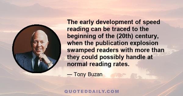 The early development of speed reading can be traced to the beginning of the (20th) century, when the publication explosion swamped readers with more than they could possibly handle at normal reading rates.