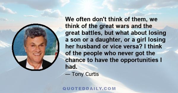 We often don't think of them, we think of the great wars and the great battles, but what about losing a son or a daughter, or a girl losing her husband or vice versa? I think of the people who never got the chance to