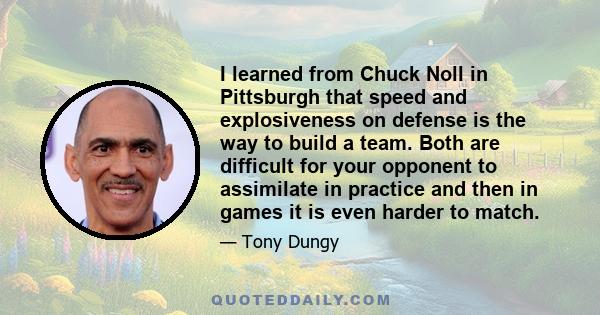 I learned from Chuck Noll in Pittsburgh that speed and explosiveness on defense is the way to build a team. Both are difficult for your opponent to assimilate in practice and then in games it is even harder to match.